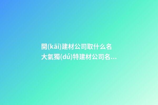 開(kāi)建材公司取什么名 大氣獨(dú)特建材公司名稱,起名之家-第1張-公司起名-玄機(jī)派